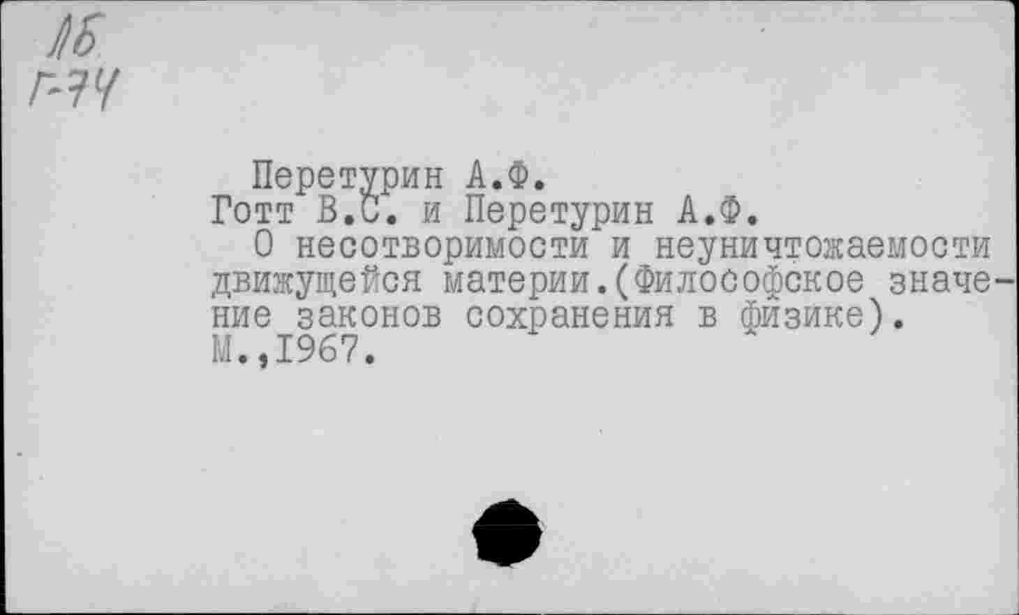 ﻿Готт В.С. и Перетурин А.Ф.
О несотворимости и неуничтожаемости движущейся материи.(Философское значе ние законов сохранения в физике). М.,1967.